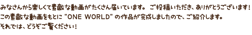みなさんから楽しくて素敵な動画がたくさん届いています。ご投稿いただき、ありがとうございます！この素敵な動画をもとに”ONE WORLD”の作品が完成しましたので、ご紹介します。それでは、どうぞご覧ください！